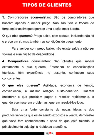 3. Compradores economistas: São os compradores que
buscam apenas o menor preço. Não são fiéis e trocam de
fornecedor assim que aparece uma opção mais barata.
O que eles querem? Preço baixo, com certeza, incluindo não só
o preço em si, mas também as condições de pagamento.
Para vender com preço baixo, não existe saída a não ser
volume e eliminação de desperdícios.
4. Compradores conscientes: São clientes que sabem
exatamente o que querem. Entendem as especificações
técnicas, têm experiência no assunto, conhecem seus
concorrentes.
O que eles querem? Agilidade, economia de tempo,
conveniência, a melhor relação custo-benefício. Querem
encontrar o que precisam pagar e receber rapidamente, e
quando acontecerem problemas, querem resolvê-los logo.
Seja uma fonte constante de novas ideias e dos
produtos/serviços que estão sendo expostos a venda, demonstre
que você tem conhecimento e sabe do que está falando, e
principalmente seja ágil e rápido ao atendê-lo.
TIPOS DE CLIENTES
 