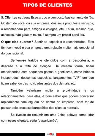 5. Clientes cativos: Esse grupo é composto basicamente de fãs.
Gostam de você, da sua empresa, dos seus produtos e serviços,
o recomendam para amigos e colegas, etc. Enfim, mesmo que,
às vezes, não gastem muito, é sempre um prazer servi-los.
O que eles querem? Sentir-se especiais e reconhecidos. Eles
têm com você e sua empresa uma relação muito mais emocional
do que racional.
Sentem-se traídos e ofendidos com a descortesia, o
descaso e a falta de atenção. Da mesma forma, ficam
emocionados com pequenos gestos e gentilezas, como brindes
inesperados, descontos especiais, lançamentos “VIP” em que
ficam sabendo das novidades antes dos demais, etc.
Também valorizam muito a proximidade e os
relacionamentos, para eles, é bom saber que podem conversar
rapidamente com alguém de dentro da empresa, sem ter de
passar pelo processo burocrático dos clientes normais.
Se tivesse de resumir em uma única palavra como lidar
com esses clientes, seria “paparicação”.
TIPOS DE CLIENTES
 