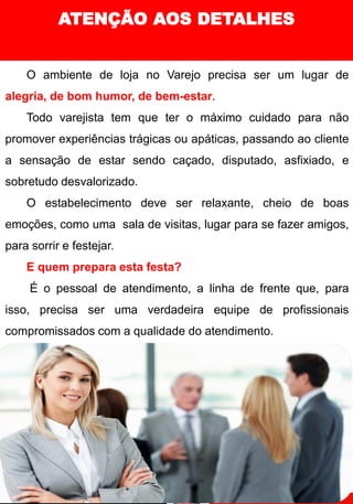 ATENÇÃO AOS DETALHES
O ambiente de loja no Varejo precisa ser um lugar de
alegria, de bom humor, de bem-estar.
Todo varejista tem que ter o máximo cuidado para não
promover experiências trágicas ou apáticas, passando ao cliente
a sensação de estar sendo caçado, disputado, asfixiado, e
sobretudo desvalorizado.
O estabelecimento deve ser relaxante, cheio de boas
emoções, como uma sala de visitas, lugar para se fazer amigos,
para sorrir e festejar.
E quem prepara esta festa?
É o pessoal de atendimento, a linha de frente que, para
isso, precisa ser uma verdadeira equipe de profissionais
compromissados com a qualidade do atendimento.
 