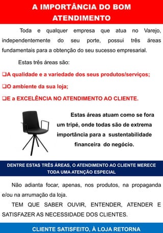 Toda e qualquer empresa que atua no Varejo,
independentemente do seu porte, possui três áreas
fundamentais para a obtenção do seu sucesso empresarial.
Estas três áreas são:
❑A qualidade e a variedade dos seus produtos/serviços;
❑O ambiente da sua loja;
❑E a EXCELÊNCIA NO ATENDIMENTO AO CLIENTE.
A IMPORTÂNCIA DO BOM
ATENDIMENTO
HABILIDADES ATITUDES
Estas áreas atuam como se fora
um tripé, onde todas são de extrema
importância para a sustentabilidade
financeira do negócio.
DENTRE ESTAS TRÊS ÁREAS, O ATENDIMENTO AO CLIENTE MERECE
TODA UMA ATENÇÃO ESPECIAL
Não adianta focar, apenas, nos produtos, na propaganda
e/ou na arrumação da loja.
TEM QUE SABER OUVIR, ENTENDER, ATENDER E
SATISFAZER AS NECESSIDADE DOS CLIENTES.
CLIENTE SATISFEITO, À LOJA RETORNA
 