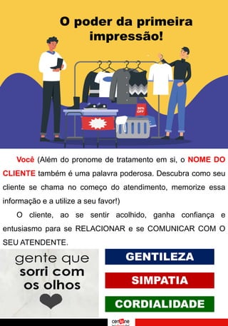 O poder da primeira
impressão!
Você (Além do pronome de tratamento em si, o NOME DO
CLIENTE também é uma palavra poderosa. Descubra como seu
cliente se chama no começo do atendimento, memorize essa
informação e a utilize a seu favor!)
O cliente, ao se sentir acolhido, ganha confiança e
entusiasmo para se RELACIONAR e se COMUNICAR COM O
SEU ATENDENTE.
GENTILEZA
SIMPATIA
CORDIALIDADE
 