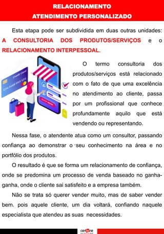 RELACIONAMENTO
ATENDIMENTO PERSONALIZADO
Esta etapa pode ser subdividida em duas outras unidades:
A CONSULTORIA DOS PRODUTOS/SERVIÇOS e o
RELACIONAMENTO INTERPESSOAL.
O termo consultoria dos
produtos/serviços está relacionado
com o fato de que uma excelência
no atendimento ao cliente, passa
por um profissional que conhece
profundamente aquilo que está
vendendo ou representando.
.
Nessa fase, o atendente atua como um consultor, passando
confiança ao demonstrar o seu conhecimento na área e no
portfólio dos produtos.
O resultado é que se forma um relacionamento de confiança,
onde se predomina um processo de venda baseado no ganha-
ganha, onde o cliente sai satisfeito e a empresa também.
Não se trata só querer vender muito, mas de saber vender
bem. pois aquele cliente, um dia voltará, confiando naquele
especialista que atendeu as suas necessidades.
 