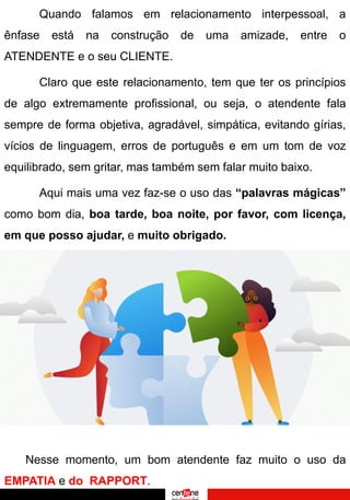 Quando falamos em relacionamento interpessoal, a
ênfase está na construção de uma amizade, entre o
ATENDENTE e o seu CLIENTE.
Claro que este relacionamento, tem que ter os princípios
de algo extremamente profissional, ou seja, o atendente fala
sempre de forma objetiva, agradável, simpática, evitando gírias,
vícios de linguagem, erros de português e em um tom de voz
equilibrado, sem gritar, mas também sem falar muito baixo.
Aqui mais uma vez faz-se o uso das “palavras mágicas”
como bom dia, boa tarde, boa noite, por favor, com licença,
em que posso ajudar, e muito obrigado.
Nesse momento, um bom atendente faz muito o uso da
EMPATIA e do RAPPORT.
 