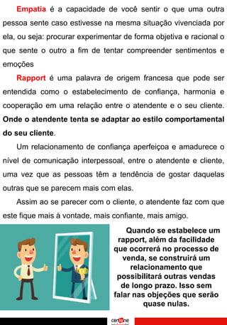 Empatia é a capacidade de você sentir o que uma outra
pessoa sente caso estivesse na mesma situação vivenciada por
ela, ou seja: procurar experimentar de forma objetiva e racional o
que sente o outro a fim de tentar compreender sentimentos e
emoções
Rapport é uma palavra de origem francesa que pode ser
entendida como o estabelecimento de confiança, harmonia e
cooperação em uma relação entre o atendente e o seu cliente.
Onde o atendente tenta se adaptar ao estilo comportamental
do seu cliente.
Um relacionamento de confiança aperfeiçoa e amadurece o
nível de comunicação interpessoal, entre o atendente e cliente,
uma vez que as pessoas têm a tendência de gostar daquelas
outras que se parecem mais com elas.
Assim ao se parecer com o cliente, o atendente faz com que
este fique mais à vontade, mais confiante, mais amigo.
Quando se estabelece um
rapport, além da facilidade
que ocorrerá no processo de
venda, se construirá um
relacionamento que
possibilitará outras vendas
de longo prazo. Isso sem
falar nas objeções que serão
quase nulas.
 