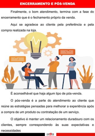 ENCERRAMENTO E PÓS-VENDA
Finalmente, o bom atendimento, termina com a fase do
encerramento que é o fechamento próprio da venda.
Aqui se agradece ao cliente pela preferência e pela
compra realizada na loja.
É aconselhável que haja algum tipo de pós-venda.
O pós-venda é a parte do atendimento ao cliente que
reúne as estratégias pensadas para melhorar a experiência após
a compra de um produto ou contratação de um serviço.
O objetivo é manter um relacionamento duradouro com os
clientes, sempre correspondendo às suas expectativas e
necessidades
 