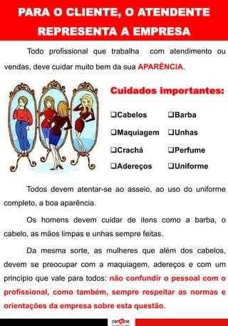 PARA O CLIENTE, O ATENDENTE
REPRESENTA A EMPRESA
Todo profissional que trabalha com atendimento ou
vendas, deve cuidar muito bem da sua APARÊNCIA.
Cuidados importantes:
❑Cabelos
❑Maquiagem
❑Crachá
❑Barba
❑Unhas
❑Perfume
❑Adereços ❑Uniforme
Todos devem atentar-se ao asseio, ao uso do uniforme
completo, a boa aparência.
Os homens devem cuidar de itens como a barba, o
cabelo, as mãos limpas e unhas sempre feitas.
Da mesma sorte, as mulheres que além dos cabelos,
devem se preocupar com a maquiagem, adereços e com um
princípio que vale para todos: não confundir o pessoal com o
profissional, como também, sempre respeitar as normas e
orientações da empresa sobre esta questão.
 