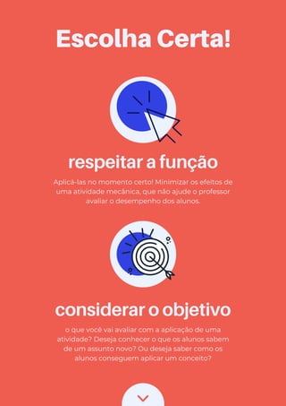 considerar o objetivo
o que você vai avaliar com a aplicação de uma
atividade? Deseja conhecer o que os alunos sabem
de um assunto novo? Ou deseja saber como os
alunos conseguem aplicar um conceito?
respeitar a função
Aplicá-las no momento certo! Minimizar os efeitos de
uma atividade mecânica, que não ajude o professor
avaliar o desempenho dos alunos.
Escolha Certa!
 