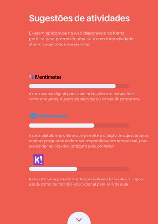 Sugestões de atividades
Existem aplicativos na web disponíveis de forma
gratuita para promover uma aula com interatividade,
abaixo sugestões interessantes:
é um recurso digital para criar interações em tempo real,
como enquetes, nuvem de palavras ou coleta de perguntas.
é uma plataforma online que permite a criação de questionários
onde as perguntas podem ser respondidas em tempo real, para
responder ao objetivo proposto pelo professor.
Kahoot! é uma plataforma de aprendizado baseada em jogos,
usada como tecnologia educacional para sala de aula.
 