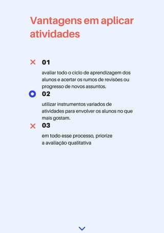 Vantagens em aplicar
atividades
01
avaliar todo o ciclo de aprendizagem dos
alunos e acertar os rumos de revisões ou
progresso de novos assuntos.
02
utilizar instrumentos variados de
atividades para envolver os alunos no que
mais gostam.
03
em todo esse processo, priorize
a avaliação qualitativa
 