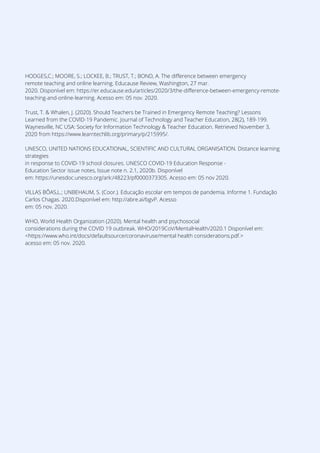 HODGES,C.; MOORE, S.; LOCKEE, B.; TRUST, T.; BOND, A. The difference between emergency
remote teaching and online learning. Educause Review, Washington, 27 mar.
2020. Disponível em: https://er.educause.edu/articles/2020/3/the-difference-between-emergency-remote-
teaching-and-online-learning. Acesso em: 05 nov. 2020.
Trust, T. & Whalen, J. (2020). Should Teachers be Trained in Emergency Remote Teaching? Lessons
Learned from the COVID-19 Pandemic. Journal of Technology and Teacher Education, 28(2), 189-199.
Waynesville, NC USA: Society for Information Technology & Teacher Education. Retrieved November 3,
2020 from https://www.learntechlib.org/primary/p/215995/.
UNESCO, UNITED NATIONS EDUCATIONAL, SCIENTIFIC AND CULTURAL ORGANISATION. Distance learning
strategies
in response to COVID-19 school closures. UNESCO COVID-19 Education Response -
Education Sector issue notes, Issue note n. 2.1, 2020b. Disponível
em: https://unesdoc.unesco.org/ark:/48223/pf0000373305. Acesso em: 05 nov 2020.
VILLAS BÔAS,L.; UNBEHAUM, S. (Coor.). Educação escolar em tempos de pandemia. Informe 1. Fundação
Carlos Chagas. 2020.Disponível em: http://abre.ai/bgvP. Acesso
em: 05 nov. 2020.
WHO, World Health Organization (2020). Mental health and psychosocial
considerations during the COVID 19 outbreak. WHO/2019CoV/MentalHealth/2020.1 Disponível em:
<https://www.who.int/docs/defaultsource/coronaviruse/mental health considerations.pdf.>
acesso em: 05 nov. 2020.
 