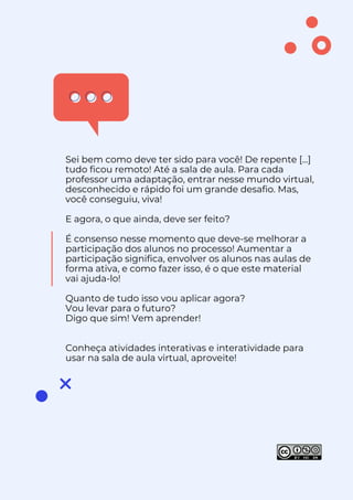 Sei bem como deve ter sido para você! De repente [...]
tudo ficou remoto! Até a sala de aula. Para cada
professor uma adaptação, entrar nesse mundo virtual,
desconhecido e rápido foi um grande desafio. Mas,
você conseguiu, viva!
E agora, o que ainda, deve ser feito?
É consenso nesse momento que deve-se melhorar a
participação dos alunos no processo! Aumentar a
participação significa, envolver os alunos nas aulas de
forma ativa, e como fazer isso, é o que este material
vai ajuda-lo!
Quanto de tudo isso vou aplicar agora?
Vou levar para o futuro?
Digo que sim! Vem aprender!
quanto d
Conheça atividades interativas e interatividade para
usar na sala de aula virtual, aproveite!
por Izabel Lamenha
 