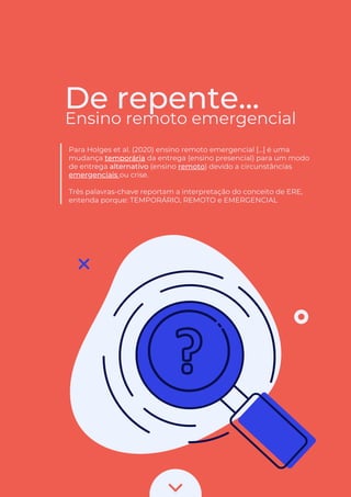 De repente...
Ensino remoto emergencial
Para Holges et al. (2020) ensino remoto emergencial [...] é uma
mudança temporária da entrega (ensino presencial) para um modo
de entrega alternativo (ensino remoto) devido a circunstâncias
emergenciais ou crise.
Três palavras-chave reportam a interpretação do conceito de ERE,
entenda porque: TEMPORÁRIO, REMOTO e EMERGENCIAL
 