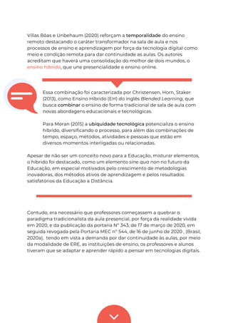 Villas Bôas e Unbehaum (2020) reforçam a temporalidade do ensino
remoto destacando o caráter transformador na sala de aula e nos
processos de ensino e aprendizagem por força da tecnologia digital como
meio e condição remota para dar continuidade as aulas. Os autores
acreditam que haverá uma consolidação do melhor de dois mundos, o
ensino híbrido, que une presencialidade e ensino online.
Essa combinação foi caracterizada por Christensen, Horn, Staker
(2013), como Ensino Híbrido (EH) do inglês Blended Learning, que
busca combinar o ensino de forma tradicional de sala de aula com
novas abordagens educacionais e tecnológicas.
Para Moran (2015) a ubiquidade tecnológica potencializa o ensino
híbrido, diversificando o processo, para além das combinações de
tempo, espaço, métodos, atividades e pessoas que estão em
diversos momentos interligadas ou relacionadas.
Apesar de não ser um conceito novo para a Educação, misturar elementos,
o híbrido foi destacado, como um elemento sine qua non no futuro da
Educação, em especial motivados pelo crescimento de metodologias
inovadoras, dos métodos ativos de aprendizagem e pelos resultados
satisfatórios da Educação a Distância.
Contudo, era necessário que professores começassem a quebrar o
paradigma tradicionalista da aula presencial, por força da realidade vivida
em 2020, e da publicação da portaria Nº 343, de 17 de março de 2020, em
seguida revogada pela Portaria MEC nº 544, de 16 de junho de 2020 , (Brasil,
2020a), tendo em vista a demanda por dar continuidade às aulas, por meio
da modalidade de ERE, as instituições de ensino, os professores e alunos
tiveram que se adaptar e aprender rápido a pensar em tecnologias digitais.
 
