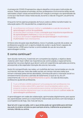 A ameaça do COVID-19 apresentou alguns desafios únicos para instituições de
ensino. Todas as partes envolvidas, alunos, professores e funcionários estão sendo
solicitados a fazer coisas extraordinárias em relação à entrega e ao aprendizado do
curso que não foram vistas nesta escala, durante a vida de ninguém, atualmente
envolvido.
Enquanto temos apenas projeções de futuro, sobre o efeito transformador na
educação após o fim da pandemia, a esperança é que:
os professores conheçam melhor a variedade e o uso de recursos de
aprendizagem online de qualidade,
as escolas dêem as boas-vindas à inovação que impulsiona experiências
de aprendizagem melhores e mais enriquecidas e;
os alunos demandem experiências de aprendizagem multimídia e
multimodais mais interessantes.
Embora esta situação seja desafiadora, nova e inusitada, quando ela acabar, os
professores surgirão com a oportunidade de avaliar o quão foram capazes de
implementar o ERE para manter a continuidade do uso de recursos de
aprendizagem online.
E como continuar?
Sem dúvida nenhuma, investindo em competências digitais, o objetivo deste
material, além fazer refletir da importância de continuidade, é especialmente,
apresentar recursos digitais que deram certo em experiências aplicadas ao ensino,
provocando a tão esperada interação dos alunos nas aulas.
Muito foi compartilhado nas redes, um turbilhão de lives, transmissões ao vivo de
na Internet, feita por meio das redes sociais, em tempo real para todos que
tinham interesse pelos temas abordados, contribuindo para a interação social e o
entretenimento durante o período de isolamento. O que se viu, foi um
crescimento da rede de compartilhamento e apoio, no caso da Educação,
professores ajudando professores.
Trust e Whalen (2020) realizaram uma pesquisa com professores nos
Estados Unidos sobre ERE e apontam recomendações sobre como
preparar e apoiar os educadores para ensinar remotamente, entre as
recomendações destacaram que, os educadores devem cultivar redes de
aprendizagem profissional.
A aprendizagem em redes de colaboração, aprimoradas digitalmente, para apoiar
seu aprendizado contínuo e crescimento relacionado ao ensino com tecnologia, é
a competência de hoje, não mais de futuro.
Que tal unir o que se sabe, com o que ainda pode ser aprendido para otimizar
sua aula no ensino remoto ou para sempre ensino, indiferente se presencial,
remoto, híbrido ou online.
 