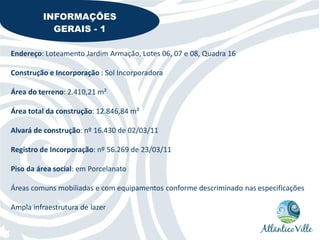 INFORMAÇÕES
           GERAIS - 1

Endereço: Loteamento Jardim Armação, Lotes 06, 07 e 08, Quadra 16

Construção e Incorporação : Sol Incorporadora

Área do terreno: 2.410,21 m²

Área total da construção: 12.846,84 m²

Alvará de construção: nº 16.430 de 02/03/11

Registro de Incorporação: nº 56.269 de 23/03/11

Piso da área social: em Porcelanato

Áreas comuns mobiliadas e com equipamentos conforme descriminado nas especificações

Ampla infraestrutura de lazer
 