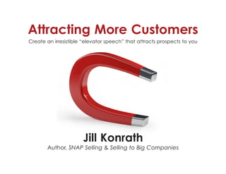 Attracting More Customers
Create an irresistible “elevator speech” that attracts prospects to you
Jill Konrath
Author, SNAP Selling & Selling to Big Companies
 