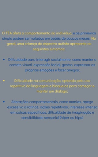 Dificuldade para interagir socialmente, como manter o
contato visual, expressão facial, gestos, expressar as
próprias emoções e fazer amigos;
Dificuldade na comunicação, optando pelo uso
repetitivo da linguagem e bloqueios para começar e
manter um diálogo;
Alterações comportamentais, como manias, apego
excessivo a rotinas, ações repetitivas, interesse intenso
em coisas específicas, dificuldade de imaginação e
sensibilidade sensorial (hiper ou hipo)
O TEA afeta o comportamento do indivíduo, e os primeiros
sinais podem ser notados em bebês de poucos meses. No
geral, uma criança do espectro autista apresenta os
seguintes sintomas:
 