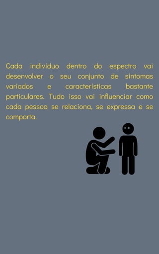 Cada indivíduo dentro do espectro vai
desenvolver o seu conjunto de sintomas
variados e características bastante
particulares. Tudo isso vai influenciar como
cada pessoa se relaciona, se expressa e se
comporta.
 