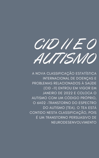CID 11 E O
AUTISMO
A NOVA CLASSIFICAÇÃO ESTATÍSTICA
INTERNACIONAL DE DOENÇAS E
PROBLEMAS RELACIONADOS À SAÚDE
(CID –11) ENTROU EM VIGOR EM
JANEIRO DE 2022 E COLOCA O
AUTISMO COM UM CÓDIGO PRÓPRIO,
O 6A02 –TRANSTORNO DO ESPECTRO
DO AUTISMO (TEA). O TEA ESTÁ
CONTIDO NESTA CLASSIFICAÇÃO, POIS
É UM TRANSTORNO PERSUASIVO DE
NEURODESENVOLVIMENTO
 