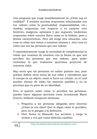 Autodescubriéndome 
Una pregunta que surge inmediatamente es ¿Cómo soy en 
realidad? Y tendrás muchas respuestas relacionadas con 
tus valores como la puntualidad, responsabilidad, etc.; 
tendrás respuestas con respecto a tu carácter eres 
histérico, malgenio, optimista y por supuesto tendremos 
respuestas sobre nuestro físico como es la belleza, peso y 
demás características. Pero allí surge otra situación, una 
cosa es cómo nos vemos a nosotros mismos y otra cosa es 
cómo nos ven las personas que nos rodean. 
Y espontáneamente surge la necesidad de complementar la 
visión que tenemos de nosotros con la forma en que nos 
perciben las personas que nos rodean, para poder 
sintonizar lo que realmente queremos proyectar de 
nuestras vidas. 
Hay veces que las personas no saben quiénes son, peor 
pueden definir otras áreas de sus vidas y consideran que 
el cuerpo es un objeto, como si fuera un celular, en el cual 
pueden abusar de todas las maneras posibles y no se 
percatan que es parte de su identidad. 
Pero si quieres saber cómo te perciben las personas, 
puedes hacer algunos ejercicios como recomienda Mario 
Guerra, brillante terapeuta mexicano. 
1. Pregunta a las personas allegadas pero sinceras 
¿Cómo te ven ellos? Que te digan cómo te perciben, 
pero no te pongas a la defensiva. 
2. Otra forma es filmando tus acciones y luego la 
revisas y ves que cosas deberías cambiar. 
15 http://autodescubriendome.wordpress.com 
 