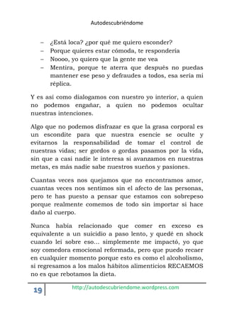 Autodescubriéndome 
 ¿Está loca? ¿por qué me quiero esconder? 
 Porque quieres estar cómoda, te respondería 
 Noooo, yo quiero que la gente me vea 
 Mentira, porque te aterra que después no puedas 
mantener ese peso y defraudes a todos, esa sería mi 
réplica. 
Y es así como dialogamos con nuestro yo interior, a quien 
no podemos engañar, a quien no podemos ocultar 
nuestras intenciones. 
Algo que no podemos disfrazar es que la grasa corporal es 
un escondite para que nuestra esencie se oculte y 
evitarnos la responsabilidad de tomar el control de 
nuestras vidas; ser gordos o gordas pasamos por la vida, 
sin que a casi nadie le interesa si avanzamos en nuestras 
metas, es más nadie sabe nuestros sueños y pasiones. 
Cuantas veces nos quejamos que no encontramos amor, 
cuantas veces nos sentimos sin el afecto de las personas, 
pero te has puesto a pensar que estamos con sobrepeso 
porque realmente comemos de todo sin importar si hace 
daño al cuerpo. 
Nunca había relacionado que comer en exceso es 
equivalente a un suicidio a paso lento, y quedé en shock 
cuando leí sobre eso… simplemente me impactó, yo que 
soy comedora emocional reformada, pero que puedo recaer 
en cualquier momento porque esto es como el alcoholismo, 
si regresamos a los malos hábitos alimenticios RECAEMOS 
no es que rebotamos la dieta. 
19 http://autodescubriendome.wordpress.com 
 