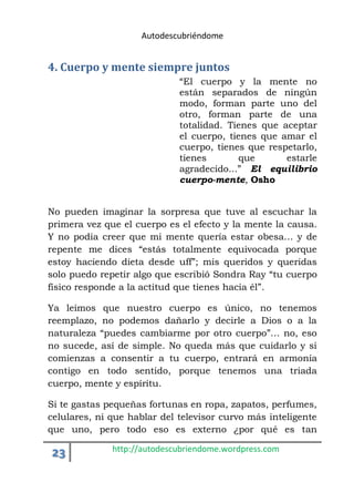 Autodescubriéndome 
4. Cuerpo y mente siempre juntos 
“El cuerpo y la mente no 
están separados de ningún 
modo, forman parte uno del 
otro, forman parte de una 
totalidad. Tienes que aceptar 
el cuerpo, tienes que amar el 
cuerpo, tienes que respetarlo, 
tienes que estarle 
agradecido...” El equilibrio 
cuerpo-mente, Osho 
No pueden imaginar la sorpresa que tuve al escuchar la 
primera vez que el cuerpo es el efecto y la mente la causa. 
Y no podía creer que mi mente quería estar obesa… y de 
repente me dices “estás totalmente equivocada porque 
estoy haciendo dieta desde uff”; mis queridos y queridas 
solo puedo repetir algo que escribió Sondra Ray “tu cuerpo 
físico responde a la actitud que tienes hacia él”. 
Ya leímos que nuestro cuerpo es único, no tenemos 
reemplazo, no podemos dañarlo y decirle a Dios o a la 
naturaleza “puedes cambiarme por otro cuerpo”… no, eso 
no sucede, así de simple. No queda más que cuidarlo y si 
comienzas a consentir a tu cuerpo, entrará en armonía 
contigo en todo sentido, porque tenemos una triada 
cuerpo, mente y espíritu. 
Si te gastas pequeñas fortunas en ropa, zapatos, perfumes, 
celulares, ni que hablar del televisor curvo más inteligente 
que uno, pero todo eso es externo ¿por qué es tan 
23 http://autodescubriendome.wordpress.com 
 