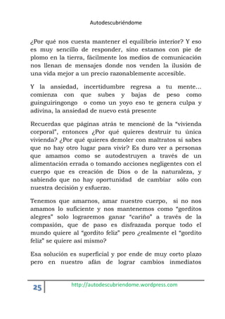 Autodescubriéndome 
¿Por qué nos cuesta mantener el equilibrio interior? Y eso 
es muy sencillo de responder, sino estamos con pie de 
plomo en la tierra, fácilmente los medios de comunicación 
nos llenan de mensajes donde nos venden la ilusión de 
una vida mejor a un precio razonablemente accesible. 
Y la ansiedad, incertidumbre regresa a tu mente… 
comienza con que subes y bajas de peso como 
guinguiringongo o como un yoyo eso te genera culpa y 
adivina, la ansiedad de nuevo está presente 
Recuerdas que páginas atrás te mencioné de la “vivienda 
corporal”, entonces ¿Por qué quieres destruir tu única 
vivienda? ¿Por qué quieres demoler con maltratos si sabes 
que no hay otro lugar para vivir? Es duro ver a personas 
que amamos como se autodestruyen a través de un 
alimentación errada o tomando acciones negligentes con el 
cuerpo que es creación de Dios o de la naturaleza, y 
sabiendo que no hay oportunidad de cambiar sólo con 
nuestra decisión y esfuerzo. 
Tenemos que amarnos, amar nuestro cuerpo, si no nos 
amamos lo suficiente y nos mantenemos como “gorditos 
alegres” solo lograremos ganar “cariño” a través de la 
compasión, que de paso es disfrazada porque todo el 
mundo quiere al “gordito feliz” pero ¿realmente el “gordito 
feliz” se quiere así mismo? 
Esa solución es superficial y por ende de muy corto plazo 
pero en nuestro afán de lograr cambios inmediatos 
25 http://autodescubriendome.wordpress.com 
 