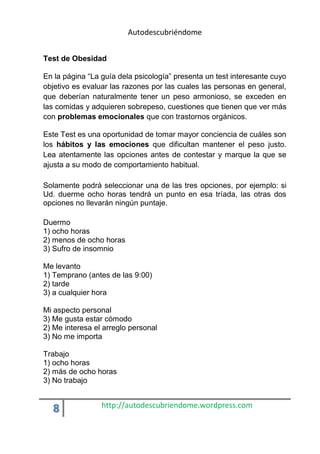 Autodescubriéndome 
Test de Obesidad 
En la página “La guía dela psicología” presenta un test interesante cuyo 
objetivo es evaluar las razones por las cuales las personas en general, 
que deberían naturalmente tener un peso armonioso, se exceden en 
las comidas y adquieren sobrepeso, cuestiones que tienen que ver más 
con problemas emocionales que con trastornos orgánicos. 
Este Test es una oportunidad de tomar mayor conciencia de cuáles son 
los hábitos y las emociones que dificultan mantener el peso justo. 
Lea atentamente las opciones antes de contestar y marque la que se 
ajusta a su modo de comportamiento habitual. 
Solamente podrá seleccionar una de las tres opciones, por ejemplo: si 
Ud. duerme ocho horas tendrá un punto en esa tríada, las otras dos 
opciones no llevarán ningún puntaje. 
Duermo 
1) ocho horas 
2) menos de ocho horas 
3) Sufro de insomnio 
Me levanto 
1) Temprano (antes de las 9:00) 
2) tarde 
3) a cualquier hora 
Mi aspecto personal 
3) Me gusta estar cómodo 
2) Me interesa el arreglo personal 
3) No me importa 
Trabajo 
1) ocho horas 
2) más de ocho horas 
3) No trabajo 
8 http://autodescubriendome.wordpress.com 
 