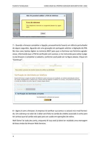 PLANETA TECNOLOGIA COMO CRIAR SEU PRÓPRIO SERVIDOR WEB GRÁTIS POR 1 ANO
8
7 – Quando a Amazon completar a ligação, provavelmente haverá um silêncio perturbador
de alguns segundos. Aguarde até uma gravação em português solicitar a digitação do PIN.
No meu caso, bastou digitar os números 8027 para que a charmosa voz feminina agrade-
cesse, informando que o PIN foi verificado com sucesso, e me instruindo para voltar à pági-
na da Amazon e completar o cadastro, conforme você pode ver na figura abaixo. Clique em
“Continuar”.
8 – Agora é com a Amazon. A empresa irá verificar sua conta e o avisará no e-mail forneci-
do. Um cobrança no valor de 1 dólar será feita no cartão de crédito associado à conta para
ter certeza que tal cartão está apto para ser usado em operações de rotina.
Well Done! Se tudo deu certo, enquanto lê isso você já deve ter recebido uma mensagem
de boas vindas da Amazon Web Services.
 