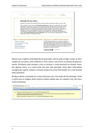 PLANETA TECNOLOGIA COMO CRIAR SEU PRÓPRIO SERVIDOR WEB GRÁTIS POR 1 ANO
9
Mesmo que o registro ainda dependa de aprovação, você já pode se logar, mudar as infor-
mações da sua conta, como endereço, e-mail, senha e até entrar no console de gerencia-
mento. Entretanto, para começar a usar os serviços, a conta precisará ser ativada. Passa-
das algumas horas, se a conta ainda não tiver sido aprovada, tente obter informações
na página de suporte, embora a Amazon sempre lhe envie informações via e-mail durante
todo o processo.
Na figura abaixo, você pode ver a nova conta que criei, mas ainda não foi aprovada. Tenha
e mente que as imagens deste tutorial, embora válidas para um cadastro real, são mera-
mente ilustrativas.
 