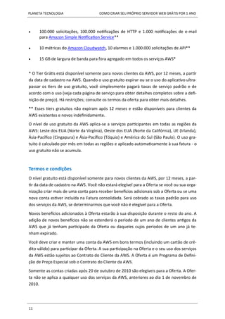 PLANETA TECNOLOGIA COMO CRIAR SEU PRÓPRIO SERVIDOR WEB GRÁTIS POR 1 ANO
11
 100.000 solicitações, 100.000 notificações de HTTP e 1.000 notificações de e-mail
para Amazon Simple Notification Service**
 10 métricas do Amazon Cloudwatch, 10 alarmes e 1.000.000 solicitações de API**
 15 GB de largura de banda para fora agregado em todos os serviços AWS*
* O Tier Grátis está disponível somente para novos clientes da AWS, por 12 meses, a partir
da data de cadastro na AWS. Quando o uso gratuito expirar ou se o uso do aplicativo ultra-
passar os tiers de uso gratuito, você simplesmente pagará taxas de serviço padrão e de
acordo com o uso (veja cada página de serviço para obter detalhes completos sobre a defi-
nição de preço). Há restrições; consulte os termos da oferta para obter mais detalhes.
** Esses tiers gratuitos não expiram após 12 meses e estão disponíveis para clientes da
AWS existentes e novos indefinidamente.
O nível de uso gratuito da AWS aplica-se a serviços participantes em todas as regiões da
AWS: Leste dos EUA (Norte da Virgínia), Oeste dos EUA (Norte da Califórnia), UE (Irlanda),
Ásia-Pacífico (Cingapura) e Ásia-Pacífico (Tóquio) e América do Sul (São Paulo). O uso gra-
tuito é calculado por mês em todas as regiões e aplicado automaticamente à sua fatura - o
uso gratuito não se acumula.
Termos e condições
O nível gratuito está disponível somente para novos clientes da AWS, por 12 meses, a par-
tir da data de cadastro na AWS. Você não estará elegível para a Oferta se você ou sua orga-
nização criar mais de uma conta para receber benefícios adicionais sob a Oferta ou se uma
nova conta estiver incluída na Fatura consolidada. Será cobrado as taxas padrão para uso
dos serviços da AWS, se determinarmos que você não é elegível para a Oferta.
Novos benefícios adicionados à Oferta estarão à sua disposição durante o resto do ano. A
adição de novos benefícios não se estenderá o período de um ano de clientes antigos da
AWS que já tenham participado da Oferta ou daqueles cujos períodos de um ano já te-
nham expirado.
Você deve criar e manter uma conta da AWS em bons termos (incluindo um cartão de cré-
dito válido) para participar da Oferta. A sua participação na Oferta e o seu uso dos serviços
da AWS estão sujeitos ao Contrato do Cliente da AWS. A Oferta é um Programa de Defini-
ção de Preço Especial sob o Contrato do Cliente da AWS.
Somente as contas criadas após 20 de outubro de 2010 são elegíveis para a Oferta. A Ofer-
ta não se aplica a qualquer uso dos serviços da AWS, anteriores ao dia 1 de novembro de
2010.
 