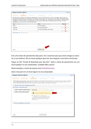 PLANETA TECNOLOGIA COMO CRIAR SEU PRÓPRIO SERVIDOR WEB GRÁTIS POR 1 ANO
17
Crie uma chave de pareamento (key pair). Ela é essencial para que você consiga se conec-
tar a sua instância. Dê um nome qualquer para ela, sem espaços e com letras minúsculas.
Clique no link “Create & Download your Key Pair”. Salve a chave de pareamento em um
local qualquer no seu computador. Cuidado! Não a perca!
Neste exemplo, o nome do arquivo será minhachave.pem.
Salve a key pair em um local seguro no seu computador.
 