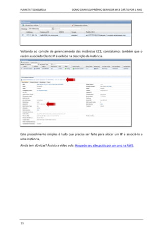 PLANETA TECNOLOGIA COMO CRIAR SEU PRÓPRIO SERVIDOR WEB GRÁTIS POR 1 ANO
23
Voltando ao console de gerenciamento das instâncias EC2, constatamos também que o
recém associado Elastic IP é exibido na descrição da instância.
Este procedimento simples é tudo que precisa ser feito para alocar um IP e associá-lo a
uma instância.
Ainda tem dúvidas? Assista a vídeo aula: Hospede seu site grátis por um ano na AWS.
 