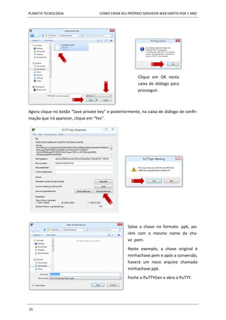 PLANETA TECNOLOGIA COMO CRIAR SEU PRÓPRIO SERVIDOR WEB GRÁTIS POR 1 ANO
25
Agora clique no botão “Save private key” e posteriormente, na caixa de diálogo de confir-
mação que irá aparecer, clique em “Yes”.
Clique em OK nesta
caixa de diálogo para
prosseguir.
Salve a chave no formato .ppk, po-
rém com o mesmo nome da cha-
ve .pem.
Neste exemplo, a chave original é
minhachave.pem e após a conversão,
haverá um novo arquivo chamado
minhachave.ppk.
Feche o PuTTYGen e abra o PuTTY.
 