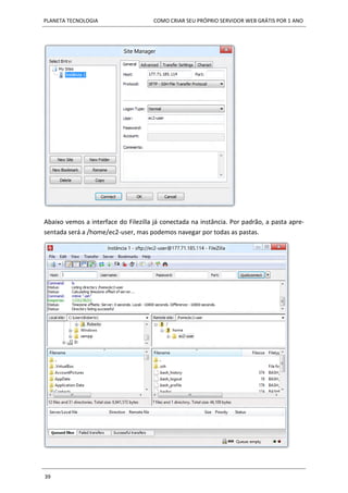 PLANETA TECNOLOGIA COMO CRIAR SEU PRÓPRIO SERVIDOR WEB GRÁTIS POR 1 ANO
39
Abaixo vemos a interface do Filezilla já conectada na instância. Por padrão, a pasta apre-
sentada será a /home/ec2-user, mas podemos navegar por todas as pastas.
 