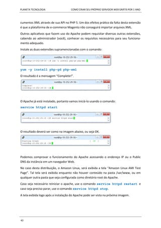 PLANETA TECNOLOGIA COMO CRIAR SEU PRÓPRIO SERVIDOR WEB GRÁTIS POR 1 ANO
43
cumentos XML através de sua API no PHP 5. Um dos efeitos prático da falta desta extensão
é que a plataforma de e-commerce Magento não conseguirá importar arquivos XML.
Outros aplicativos que fazem uso do Apache podem requisitar diversas outras extensões,
cabendo ao administrador (você), conhecer os requisitos necessários para seu funciona-
mento adequado.
Instale as duas extensões supramencionadas com o comando:
yum -y install php-gd php-xml
O resultado é a mensagem “Complete!”.
O Apache já está instalado, portanto vamos iniciá-lo usando o comando:
service httpd start
O resultado deverá ser como na imagem abaixo, ou seja OK.
Podemos comprovar o funcionamento do Apache acessando o endereço IP ou o Public
DNS da instância em um navegador Web.
No caso desta distribuição, o Amazon Linux, será exibida a tela “Amazon Linux AMI Test
Page”. Tal tela será exibida enquanto não houver conteúdo na pasta /var/www, ou em
qualquer outra pasta que seja configurada como diretório root do Apache.
Caso seja necessário reiniciar o apache, use o comando service httpd restart e
caso seja preciso parar, use o comando service httpd stop.
A tela exibida logo após a instalação do Apache pode ser vista na próxima imagem.
 