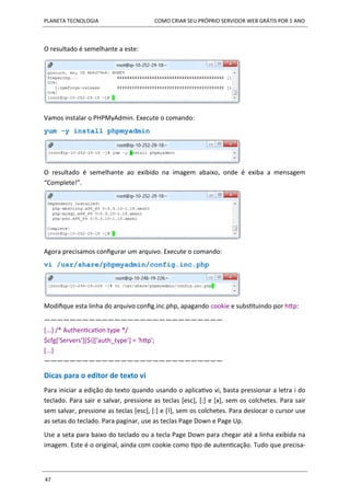 PLANETA TECNOLOGIA COMO CRIAR SEU PRÓPRIO SERVIDOR WEB GRÁTIS POR 1 ANO
47
O resultado é semelhante a este:
Vamos instalar o PHPMyAdmin. Execute o comando:
yum -y install phpmyadmin
O resultado é semelhante ao exibido na imagem abaixo, onde é exiba a mensagem
“Complete!”.
Agora precisamos configurar um arquivo. Execute o comando:
vi /usr/share/phpmyadmin/config.inc.php
Modifique esta linha do arquivo config.inc.php, apagando cookie e substituindo por http:
————————————————————————————
[...] /* Authentication type */
$cfg['Servers'][$i]['auth_type'] = 'http';
[...]
————————————————————————————
Dicas para o editor de texto vi
Para iniciar a edição do texto quando usando o aplicativo vi, basta pressionar a letra i do
teclado. Para sair e salvar, pressione as teclas [esc], [:] e [x], sem os colchetes. Para sair
sem salvar, pressione as teclas [esc], [:] e [!], sem os colchetes. Para deslocar o cursor use
as setas do teclado. Para paginar, use as teclas Page Down e Page Up.
Use a seta para baixo do teclado ou a tecla Page Down para chegar até a linha exibida na
imagem. Este é o original, ainda com cookie como tipo de autenticação. Tudo que precisa-
 