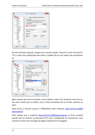 PLANETA TECNOLOGIA COMO CRIAR SEU PRÓPRIO SERVIDOR WEB GRÁTIS POR 1 ANO
50
No menu do lado esquerdo, navegue até a primeira opção, “Sessions” (a tela inicial do Pu-
TTY), e salve esta configuração para evitar o trabalho de ter que repetir este procedimen-
to.
Agora sempre que você se conectar a esta instância, tudo irá se comportar como das ou-
tras vezes, exceto que, na prática, você a estará acessando com se, de fato, estivesse no
local.
Desta forma, é possível acessar o PHPMyAdmin pelo endereço: http://127.0.0.1:8080/
phpmyadmin/.
Cabe lembrar que o endereço http://127.0.0.1:8080/phpmyadmin/ só ficará acessível
quando você se conectar via SSH pelo PuTTY com a configuração do tunelamento. Caso
contrário, haverá uma mensagem de página indisponível no navegador.
 
