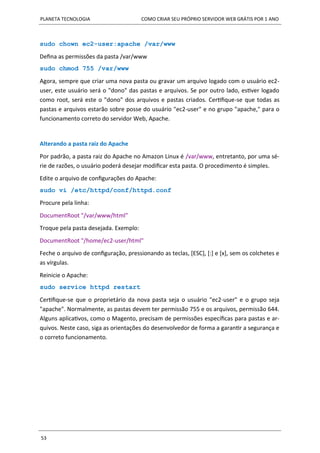 PLANETA TECNOLOGIA COMO CRIAR SEU PRÓPRIO SERVIDOR WEB GRÁTIS POR 1 ANO
53
sudo chown ec2-user:apache /var/www
Defina as permissões da pasta /var/www
sudo chmod 755 /var/www
Agora, sempre que criar uma nova pasta ou gravar um arquivo logado com o usuário ec2-
user, este usuário será o "dono" das pastas e arquivos. Se por outro lado, estiver logado
como root, será este o "dono" dos arquivos e pastas criados. Certifique-se que todas as
pastas e arquivos estarão sobre posse do usuário "ec2-user" e no grupo "apache," para o
funcionamento correto do servidor Web, Apache.
Alterando a pasta raiz do Apache
Por padrão, a pasta raiz do Apache no Amazon Linux é /var/www, entretanto, por uma sé-
rie de razões, o usuário poderá desejar modificar esta pasta. O procedimento é simples.
Edite o arquivo de configurações do Apache:
sudo vi /etc/httpd/conf/httpd.conf
Procure pela linha:
DocumentRoot "/var/www/html"
Troque pela pasta desejada. Exemplo:
DocumentRoot "/home/ec2-user/html"
Feche o arquivo de configuração, pressionando as teclas, [ESC], [:] e [x], sem os colchetes e
as vírgulas.
Reinicie o Apache:
sudo service httpd restart
Certifique-se que o proprietário da nova pasta seja o usuário "ec2-user" e o grupo seja
"apache". Normalmente, as pastas devem ter permissão 755 e os arquivos, permissão 644.
Alguns aplicativos, como o Magento, precisam de permissões específicas para pastas e ar-
quivos. Neste caso, siga as orientações do desenvolvedor de forma a garantir a segurança e
o correto funcionamento.
 