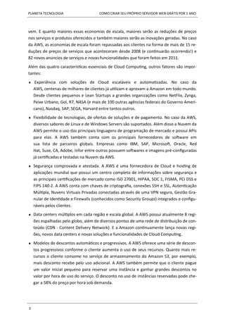 PLANETA TECNOLOGIA COMO CRIAR SEU PRÓPRIO SERVIDOR WEB GRÁTIS POR 1 ANO
3
vem. E quanto maiores essas economias de escala, maiores serão as reduções de preços
nos serviços e produtos oferecidos e também maiores serão as inovações geradas. No caso
da AWS, as economias de escala foram repassadas aos clientes na forma de mais de 15 re-
duções de preços de serviços que aconteceram desde 2008 (e continuarão ocorrendo!) e
82 novos anúncios de serviços e novas funcionalidades que foram feitos em 2011.
Além das quatro características essenciais de Cloud Computing, outros fatores são impor-
tantes:
 Experiência com soluções de Cloud escaláveis e automatizadas. No caso da
AWS, centenas de milhares de clientes já utilizam e aprovam a Amazon em todo mundo.
Desde clientes pequenos e Lean Startups a grandes organizações como NetFlix, Zynga,
Peixe Urbano, Gol, R7, NASA (e mais de 100 outras agências federais do Governo Ameri-
cano), Nasdaq, SAP, SEGA, Harvard entre tantos outros.
 Flexibilidade de tecnologias, de ofertas de soluções e de pagamento. No caso da AWS,
diversos sabores de Linux e de Windows Servers são suportados. Além disso a Nuvem da
AWS permite o uso das principais linguagens de programação de mercado e possui APIs
para elas. A AWS também conta com os principais fornecedores de software em
sua lista de parceiros globais. Empresas como IBM, SAP, Microsoft, Oracle, Red
Hat, Suse, CA, Adobe, Infor entre outras possuem softwares e imagens pré-configuradas
já certificadas e testadas na Nuvem da AWS.
 Segurança comprovada e atestada. A AWS é uma fornecedora de Cloud e hosting de
aplicações mundial que possui um centro completo de informações sobre segurança e
as principais certificações de mercado como ISO 27001, HIPAA, SOC 1, FISMA, PCI DSS e
FIPS 140-2. A AWS conta com chaves de criptografia, conexões SSH e SSL, Autenticação
Múltipla, Nuvens Virtuais Privadas conectadas através de uma VPN segura, Gestão Gra-
nular de Identidade e Firewalls (conhecidos como Security Groups) integrados e configu-
ráveis pelos clientes.
 Data centers múltiplos em cada região e escala global. A AWS possui atualmente 8 regi-
ões espalhadas pelo globo, além de diversos pontos de uma rede de distribuição de con-
teúdo (CDN - Content Delivery Network). E a Amazon continuamente lança novas regi-
ões, novos data centers e novas soluções e funcionalidades de Cloud Computing.
 Modelos de descontos automáticos e progressivos. A AWS oferece uma série de descon-
tos progressivos conforme o cliente aumenta o uso de seus recursos. Quanto mais re-
cursos o cliente consome no serviço de armazenamento do Amazon S3, por exemplo,
mais desconto recebe pelo uso adicional. A AWS também permite que o cliente pague
um valor inicial pequeno para reservar uma instância e ganhar grandes descontos no
valor por hora de uso do serviço. O desconto no uso de instâncias reservadas pode che-
gar a 58% do preço por hora sob demanda.
 