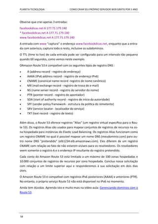 PLANETA TECNOLOGIA COMO CRIAR SEU PRÓPRIO SERVIDOR WEB GRÁTIS POR 1 ANO
58
Observe que criei apenas 3 entradas:
facebookdicas.net A 177.71.179.140
*.facebookdicas.net A 177.71.179.140
www.facebookdicas.net A 177.71.179.140
A entrada com www "captura" o endereço www.facebookdicas.net, enquanto que a entra-
da com asterisco, captura todo o resto, inclusive os subdomínios.
O TTL (time to live) de cada entrada pode ser configurado para um intervalo tão pequeno
quando 60 segundos, como vemos neste exemplo.
OAmazon Route 53 é compatível com os seguintes tipos de registro DNS :
 A (address record - registro de endereço)
 AAAA (IPv6 address record - registro de endereço IPv6)
 CNAME (canonical name record -registro de nome canônico)
 MX (mail exchange record - registro de troca de e-mail)
 NS (name server record - registro do servidor do nome)
 PTR (pointer record - registro do apontador)
 SOA (start of authority record - registro de início da autoridade)
 SPF (sender policy framework - estrutura da política do remetente)
 SRV (service locator - localizador do serviço)
 TXT (text record - registro de texto)
Além disso, o Route 53 oferece registros "Alias" (um registro virtual específico para o Rou-
te 53). Os registros Alias são usados para mapear conjuntos de registros de recursos na zo-
na hospedada para instâncias do Elastic Load Balancing. Os registros Alias funcionam como
um registro CNAME no qual é possível mapear um nome DNS (meudominio.com) para ou-
tro nome DNS "pretendido" (elb1234.elb.amazonaws.com). Eles diferem de um registro
CNAME com relação ao fato de não estarem visíveis para os resolvedores. Os resolvedores
veem somente o registro A e o endereço IP resultante do registro pretendido.
Cada conta do Amazon Route 53 está limitada a um máximo de 100 zonas hospedadas e
10.000 conjuntos de registros de recursos por zona hospedada. Conclua nossa solicitação
com relação a um limite superior aqui e responderemos à sua solicitação em dois dias
úteis.
O Amazon Route 53 é compatível com registros IPv6 posteriores (AAAA) e anteriores (PTR).
No entanto, o próprio serviço Route 53 não está disponível no IPv6 no momento.
Ainda tem dúvidas. Aprenda isto e muito mais na vídeo-aula: Gerenciando domínios com o
Route 53.
 