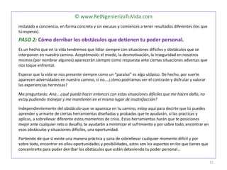© www.ReINgenierizaTuVida.com
instalado a conciencia, en forma concreta y sin excusas y comiences a tener resultados diferentes (los que
tú esperas).
PASO 2: Cómo derribar los obstáculos que detienen tu poder personal.
Es un hecho que en la vida tendremos que lidiar siempre con situaciones difíciles y obstáculos que se
interponen en nuestro camino. Aceptémoslo: el miedo, la desmotivación, la inseguridad en nosotros
mismos (por nombrar algunos) aparecerán siempre como respuesta ante ciertas situaciones adversas que
nos toque enfrentar.
Esperar que la vida se nos presente siempre como un “paraíso” es algo utópico. De hecho, por suerte
aparecen adversidades en nuestro camino, si no… ¿cómo podríamos ver el contraste y disfrutar y valorar
las experiencias hermosas?
Me preguntarás: Ana… ¿qué puedo hacer entonces con estas situaciones difíciles que me hacen daño, no
estoy pudiendo manejar y me mantienen en el mismo lugar de insatisfacción?
Independientemente del obstáculo que se aparezca en tu camino, estoy aquí para decirte que tú puedes
aprender y armarte de ciertas herramientas diseñadas y probadas que te ayudarán, si las practicas y
aplicas, a sobrellevar diferente estos momentos de crisis. Estas herramientas harán que te posiciones
mejor ante cualquier reto o desafío, te ayudarán a minimizar el sufrimiento y por sobre todo, encontrar en
esos obstáculos y situaciones difíciles, una oportunidad.
Partiendo de que sí existe una manera práctica y sana de sobrellevar cualquier momento difícil y por
sobre todo, encontrar en ellos oportunidades y posibilidades, estos son los aspectos en los que tienes que
concentrarte para poder derribar los obstáculos que están deteniendo tu poder personal…
15
 