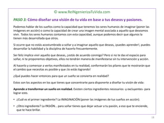 © www.ReINgenierizaTuVida.com
PASO 3: Cómo diseñar una visión de tu vida en base a tus deseos y pasiones.
Podemos hablar de los sueños como la capacidad que tenemos los seres humanos de imaginar (poner las
imágenes en acción) o como la capacidad de crear una imagen mental asociada a aquello que deseamos
vivir. Todos los seres humanos contamos con esta capacidad, aunque podemos decir que algunos la
tienen más desarrollada que otros.
Si ocurre que no estás acostumbrado a soñar y a imaginar aquello que deseas, ¡puedes aprender!, puedes
desarrollar la habilidad y la disciplina de hacerlo frecuentemente.
Ser feliz implica vivir aquello que deseas, ¿estás de acuerdo conmigo? Pero si no te das el espacio para
soñar, ni te proponemos objetivos, ellos no tendrán manera de manifestarse sin tu intervención y acción.
Al hacerlo y comenzar a verlos manifestados en tu realidad, conformarán los pilares que te mostrarán que
el cambio que necesitas es posible y que ¡lo estás logrando!
¿Qué puedes hacer entonces para que un sueño se convierta en realidad?
Estos son los aspectos en los que tienes que concentrarte para disponerte a diseñar tu visión de vida:
Aprende a transformar un sueño en realidad. Existen ciertos ingredientes necesarios -y excluyentes- para
lograr esto.
• ¿Cuál es el primer ingrediente? La IMAGINACIÓN (poner las imágenes de tus sueños en acción).
• ¿Otro ingrediente? La PASIÓN… para soñar tienes que dejar actuar a tu pasión, a eso que te enciende,
que te hace brillar.
18
 