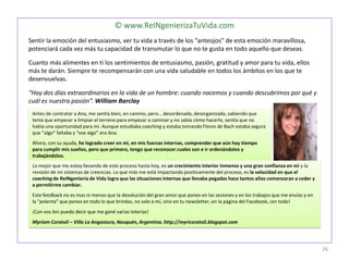 © www.ReINgenierizaTuVida.com
Sentir la emoción del entusiasmo, ver tu vida a través de los “anteojos” de esta emoción maravillosa,
potenciará cada vez más tu capacidad de transmutar lo que no te gusta en todo aquello que deseas.
Cuanto más alimentes en ti los sentimientos de entusiasmo, pasión, gratitud y amor para tu vida, ellos
más te darán. Siempre te recompensarán con una vida saludable en todos los ámbitos en los que te
desenvuelvas.
“Hay dos días extraordinarios en la vida de un hombre: cuando nacemos y cuando descubrimos por qué y
cuál es nuestra pasión”. William Barclay
Antes de contratar a Ana, me sentía bien, en camino, pero… desordenada, desorganizada, sabiendo que
tenía que empezar a limpiar el terreno para empezar a caminar y no sabía cómo hacerlo, sentía que no
había una oportunidad para mi. Aunque estudiaba coaching y estaba tomando Flores de Bach estaba segura
que “algo” faltaba y “ese algo” era Ana.
Ahora, con su ayuda, he logrado creer en mi, en mis fuerzas internas, comprender que aún hay tiempo
para cumplir mis sueños, pero que primero, tengo que reconocer cuales son e ir ordenándolos y
trabajándolos.
Lo mejor que me estoy llevando de este proceso hasta hoy, es un crecimiento interior inmenso y una gran confianza en mí y la
revisión de mi sistemas de creencias. Lo que más me está impactando positivamente del proceso, es la velocidad en que el
coaching de ReINgeniería de Vida logra que las situaciones internas que llevaba pegadas hace tantos años comenzaran a ceder y
a permitirme cambiar.
Este feedback no es mas ni menos que la devolución del gran amor que pones en las sesiones y en los trabajos que me envías y en
la “polenta” que pones en todo lo que brindas, no solo a mí, sino en tu newsletter, en la página del Facebook, ¡en todo!
¡Con vos Ani puedo decir que me gané varias loterías!
Myriam Coratoli – Villa La Angostura, Neuquén, Argentina. http://myricoratoli.blogspot.com
26
 