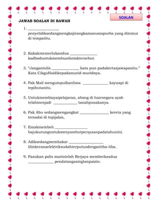 JAWAB SOALAN DI BAWAH
1. _________________
penyelidiksedangmengkajirangkamanusiapurba yang ditemui
di tempatitu.
2. Kakakmemerlukandua _______________
kadboduntukmembuatkotaktersebut.
3. “Jangantulis _______________ kata pun padakertasjawapanitu.”
Kata CikguHaidikepadamurid-muridnya.
4. Pak Mail mengumpulkanlima ______________ kayuapi di
tepihutanitu.
5. Untukmembiayaipelajaran, abang di luarnegara ayah
telahmenjadi _____________ tanahpusakanya.
6. Pak Abu sedangmengangkat ________________ kereta yang
tersadai di tepijalan,
7. Emakmembeli __________________
bajukurunguntukmenyambutperayaanpadatahunini.
8. Adiksedangmembakar ___________________
lilinkeranaelektriksudahterputusdengantiba-tiba.
9. Pasukan polis marintelah Berjaya memberkasdua
______________ pendatangasingtanpaizin.
SOALAN
 