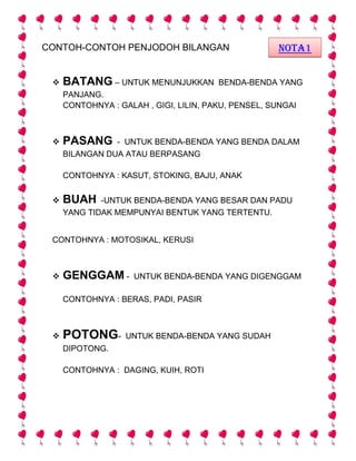 CONTOH-CONTOH PENJODOH BILANGAN
 BATANG – UNTUK MENUNJUKKAN BENDA-BENDA YANG
PANJANG.
CONTOHNYA : GALAH , GIGI, LILIN, PAKU, PENSEL, SUNGAI
 PASANG - UNTUK BENDA-BENDA YANG BENDA DALAM
BILANGAN DUA ATAU BERPASANG
CONTOHNYA : KASUT, STOKING, BAJU, ANAK
 BUAH -UNTUK BENDA-BENDA YANG BESAR DAN PADU
YANG TIDAK MEMPUNYAI BENTUK YANG TERTENTU.
CONTOHNYA : MOTOSIKAL, KERUSI
 GENGGAM - UNTUK BENDA-BENDA YANG DIGENGGAM
CONTOHNYA : BERAS, PADI, PASIR
 POTONG- UNTUK BENDA-BENDA YANG SUDAH
DIPOTONG.
CONTOHNYA : DAGING, KUIH, ROTI
NOTA1
 