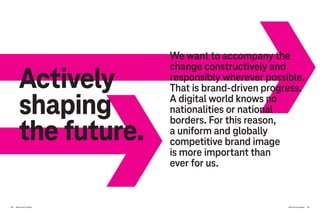 230 Brand-Driven Progress Brand-Driven Progress 231
Actively
shaping
the future.
We want to accompany the
change constructively and
responsibly wherever possible.
That is brand-driven progress.
A digital world knows no
nationalities or national
borders. For this reason,
a uniform and globally
competitive brand image
is more important than
ever for us.
 