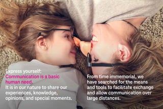Express yourself:
Communication is a basic
human need.
It is in our nature to share our
experiences, knowledge,
opinions, and special moments.
From time immemorial, we
have searched for the means
and tools to facilitate exchange
and allow communication over
large distances.
 