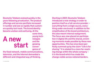 54 Brand-Driven Progress Brand-Driven Progress 55
Deutsche Telekom evolved quickly in the
years following privatization. The product
offerings and service portfolio increased
in number and size so rapidly that custom-
ers quickly lost track. The brand identity
became unclear and confusing. At the
same time,
young tech-
nologies
and the
growing
conver-
gence of
the fixed network, mobile communications,
television, and the Internet demanded a
different and integrated way of thinking.
Starting in 2007, Deutsche Telekom
introduced a new strategy in order to
position itself as a full-service provider –
everything from a single source, every-
thing under one brand. In addition to the
simplification of the brand architecture,
this also meant internal realignment.
The focus was now placed on participa-
tion in digital life and the shared, enrich-
ing moments made possible by these new
opportunities. This has since been per-
fectly summed up by the claim “Life is for
sharing.” It is related to a more far-reach-
ing change within the whole company –
it is the brand which has made this
change visible across national borders.
A new
start
 