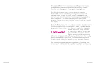 4 Brand-Driven Progress Brand-Driven Progress 5
This is a book for everyone passionate about the power of brands.
How they enrich our lives, how they ensure continuity, and also
how they permit progress in these rapidly changing times.
Brand-driven progress means more to us than simply using
the brand to increase sales. Plenty of companies manage that.
We have always focused on driving forward change within the
company and, ultimately, whenever possible, positively supporting
social change too. That is our understanding of brand-driven
progress. A dynamic scene in which the Telekom brand has a special
role to play.
Deutsche Telekom’s journey in recent years could be described as one
from a technology brand to an experience brand. Clear and rational
progression. However, there were also some captivating stops along
the way. Milestones, which reminded
us time and time again of our ultimate
goal: connecting people and allowing
them to benefit from the opportunities
offered by digitalization. Life is for sharing. It takes more than a lucky
hand to spark people’s enthusiasm. It takes a sound strategy with
long-term goals and yet the capacity to react flexibly to changes.
Our journey illustrates what an enormous impact a brand can have
on a company and its value. We hope that you will join us on our way.
Foreword
 